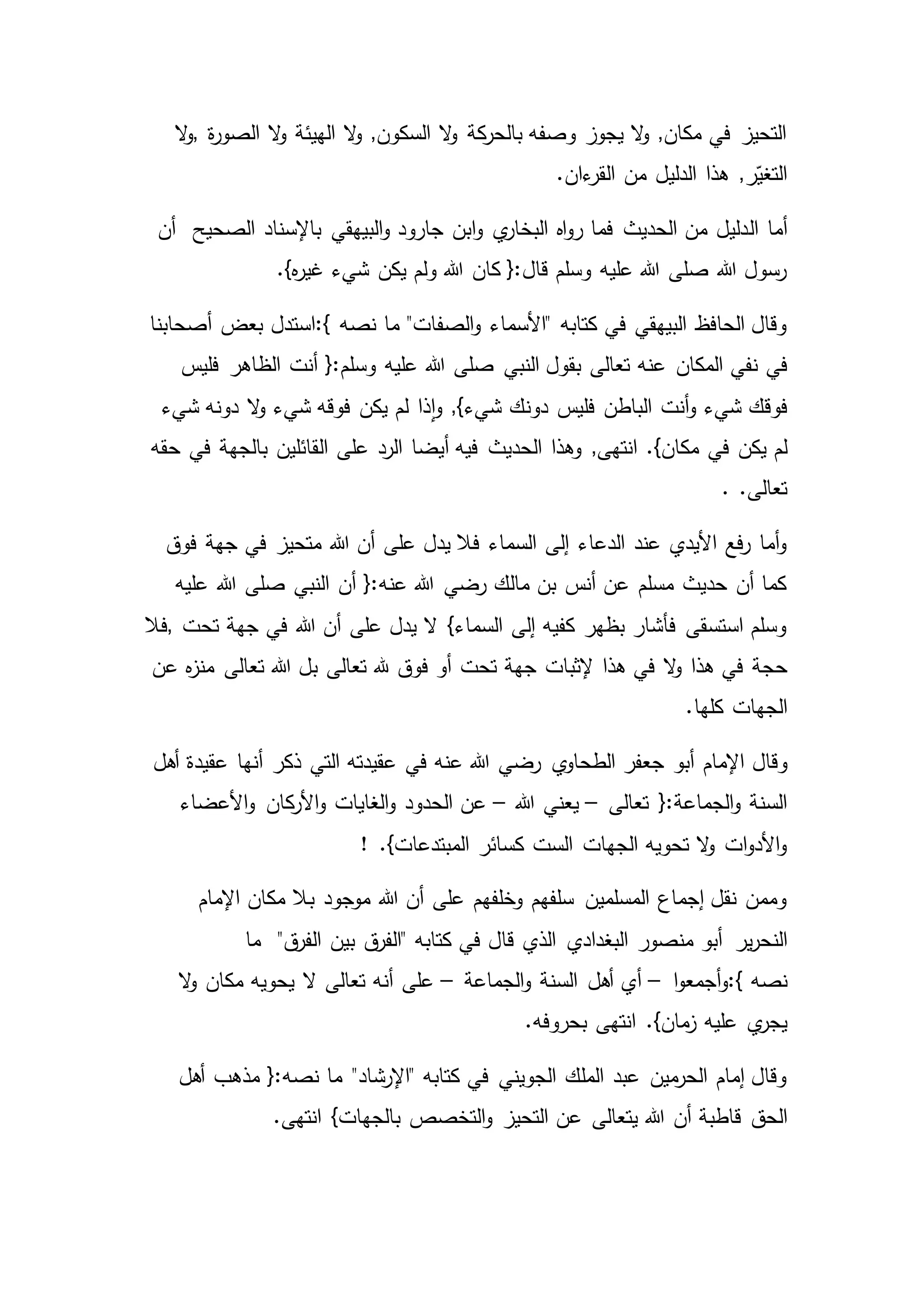 ‫ة‬‫ر‬‫الصو‬ ‫ال‬‫و‬ ‫الهيئة‬ ‫ال‬‫و‬ ,‫السكون‬ ‫ال‬‫و‬ ‫كة‬‫بالحر‬ ‫وصفه‬ ‫يجوز‬ ‫ال‬‫و‬ ,‫مكان‬ ‫في‬ ‫التحيز‬,‫ال‬‫و‬
.‫ءان‬‫القر‬ ‫من‬ ‫الدليل‬ ‫هذا‬ ,‫ر‬ّ‫التغي‬
‫ال‬ ‫أما‬‫الصحيح‬ ‫باإلسناد‬ ‫البيهقي‬‫و‬ ‫جارود‬ ‫ابن‬‫و‬ ‫ي‬‫البخار‬ ‫اه‬‫و‬‫ر‬ ‫فما‬ ‫الحديث‬ ‫من‬ ‫دليل‬‫أن‬
.}‫ه‬‫ر‬‫غي‬ ‫شيء‬ ‫يكن‬ ‫ولم‬ ‫هللا‬ ‫كان‬ {:‫قال‬ ‫وسلم‬ ‫عليه‬ ‫هللا‬ ‫صلى‬ ‫هللا‬ ‫رسول‬
‫نصه‬ ‫ما‬ "‫الصفات‬‫و‬ ‫"األسماء‬ ‫كتابه‬ ‫في‬ ‫البيهقي‬ ‫الحافظ‬ ‫وقال‬:{‫أصحابنا‬ ‫بعض‬ ‫استدل‬
‫في‬‫هللا‬ ‫صلى‬ ‫النبي‬ ‫بقول‬ ‫تعالى‬ ‫عنه‬ ‫المكان‬ ‫نفي‬‫فليس‬ ‫الظاهر‬ ‫أنت‬ {:‫وسلم‬ ‫عليه‬
‫فوقك‬‫شيء‬ ‫دونه‬ ‫ال‬‫و‬ ‫شيء‬ ‫فوقه‬ ‫يكن‬ ‫لم‬ ‫ذا‬‫ا‬‫و‬ ,}‫شيء‬ ‫دونك‬ ‫فليس‬ ‫الباطن‬ ‫أنت‬‫و‬ ‫شيء‬
‫في‬ ‫يكن‬ ‫لم‬‫حقه‬ ‫في‬ ‫بالجهة‬ ‫القائلين‬ ‫على‬ ‫الرد‬ ‫أيضا‬ ‫فيه‬ ‫الحديث‬ ‫وهذا‬ ,‫انتهى‬ .}‫مكان‬
. .‫تعالى‬
‫متحيز‬ ‫هللا‬ ‫أن‬ ‫على‬ ‫يدل‬ ‫فال‬ ‫السماء‬ ‫إلى‬ ‫الدعاء‬ ‫عند‬ ‫األيدي‬ ‫فع‬‫ر‬ ‫أما‬‫و‬‫فوق‬ ‫جهة‬ ‫في‬
‫عليه‬ ‫هللا‬ ‫صلى‬ ‫النبي‬ ‫أن‬ {:‫عنه‬ ‫هللا‬ ‫رضي‬ ‫مالك‬ ‫بن‬ ‫أنس‬ ‫عن‬ ‫مسلم‬ ‫حديث‬ ‫أن‬ ‫كما‬
‫تحت‬ ‫جهة‬ ‫في‬ ‫هللا‬ ‫أن‬ ‫على‬ ‫يدل‬ ‫ال‬ }‫السماء‬ ‫إلى‬ ‫كفيه‬ ‫بظهر‬ ‫فأشار‬ ‫استسقى‬ ‫وسلم‬,‫فال‬
‫حجة‬‫عن‬ ‫ه‬‫ز‬‫من‬ ‫تعالى‬ ‫هللا‬ ‫بل‬ ‫تعالى‬ ‫هلل‬ ‫فوق‬ ‫أو‬ ‫تحت‬ ‫جهة‬ ‫إلثبات‬ ‫هذا‬ ‫في‬ ‫ال‬‫و‬ ‫هذا‬ ‫في‬
‫الجهات‬.‫كلها‬
‫وقال‬‫أهل‬ ‫عقيدة‬ ‫أنها‬ ‫ذكر‬ ‫التي‬ ‫عقيدته‬ ‫في‬ ‫عنه‬ ‫هللا‬ ‫رضي‬ ‫ي‬‫الطحاو‬ ‫جعفر‬ ‫أبو‬ ‫اإلمام‬
‫تعالى‬ {:‫الجماعة‬‫و‬ ‫السنة‬–‫هللا‬ ‫يعني‬–‫األعضاء‬‫و‬ ‫كان‬‫األر‬‫و‬ ‫الغايات‬‫و‬ ‫الحدود‬ ‫عن‬
! .}‫المبتدعات‬ ‫كسائر‬ ‫الست‬ ‫الجهات‬ ‫تحويه‬ ‫ال‬‫و‬ ‫ات‬‫و‬‫األد‬‫و‬
‫ب‬ ‫موجود‬ ‫هللا‬ ‫أن‬ ‫على‬ ‫وخلفهم‬ ‫سلفهم‬ ‫المسلمين‬ ‫إجماع‬ ‫نقل‬ ‫وممن‬‫اإلمام‬ ‫مكان‬ ‫ال‬
‫ير‬‫ر‬‫النح‬‫ما‬ "‫ق‬‫الفر‬ ‫بين‬ ‫ق‬‫"الفر‬ ‫كتابه‬ ‫في‬ ‫قال‬ ‫الذي‬ ‫البغدادي‬ ‫منصور‬ ‫أبو‬
‫نصه‬:{‫ا‬‫و‬‫أجمع‬‫و‬–‫الجماعة‬‫و‬ ‫السنة‬ ‫أهل‬ ‫أي‬–‫ال‬‫و‬ ‫مكان‬ ‫يحويه‬ ‫ال‬ ‫تعالى‬ ‫أنه‬ ‫على‬
‫عليه‬ ‫ي‬‫يجر‬.‫بحروفه‬ ‫انتهى‬ .}‫مان‬‫ز‬
‫مذ‬ {:‫نصه‬ ‫ما‬ "‫"اإلرشاد‬ ‫كتابه‬ ‫في‬ ‫الجويني‬ ‫الملك‬ ‫عبد‬ ‫مين‬‫الحر‬ ‫إمام‬ ‫وقال‬‫أهل‬ ‫هب‬
‫الحق‬.‫انتهى‬ }‫بالجهات‬ ‫التخصص‬‫و‬ ‫التحيز‬ ‫عن‬ ‫يتعالى‬ ‫هللا‬ ‫أن‬ ‫قاطبة‬
 