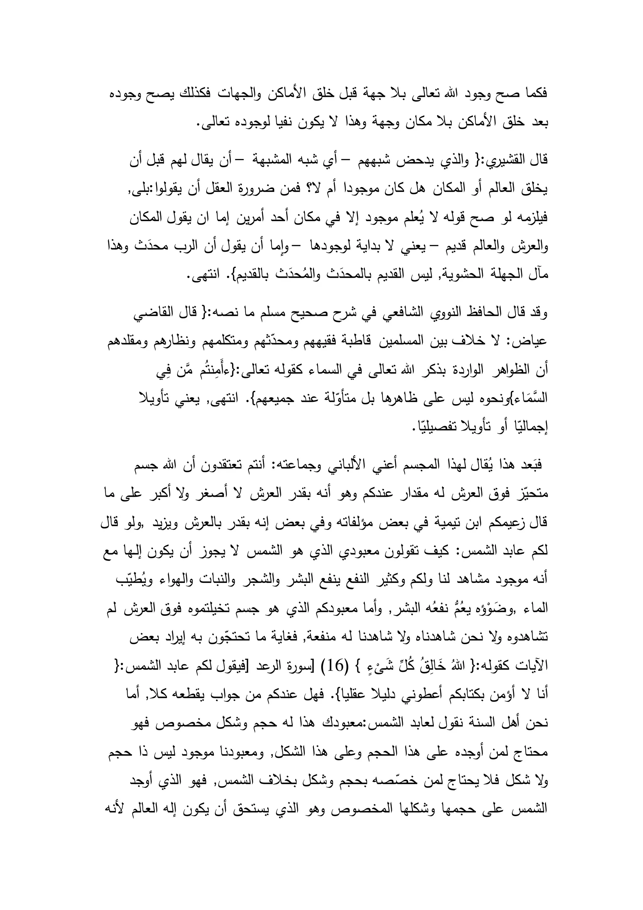 ‫وجوده‬ ‫يصح‬ ‫فكذلك‬ ‫الجهات‬‫و‬ ‫األماكن‬ ‫خلق‬ ‫قبل‬ ‫جهة‬ ‫بال‬ ‫تعالى‬ ‫هللا‬ ‫وجود‬ ‫صح‬ ‫فكما‬
‫بعد‬.‫تعالى‬ ‫لوجوده‬ ‫نفيا‬ ‫يكون‬ ‫ال‬ ‫وهذا‬ ‫وجهة‬ ‫مكان‬ ‫بال‬ ‫األماكن‬ ‫خلق‬
‫شبههم‬ ‫يدحض‬ ‫الذي‬‫و‬ {:‫ي‬‫القشير‬ ‫قال‬–‫المشبهة‬ ‫شبه‬ ‫أي‬–‫أن‬ ‫قبل‬ ‫لهم‬ ‫يقال‬ ‫أن‬
‫ا‬‫و‬‫يقول‬ ‫أن‬ ‫العقل‬ ‫ة‬‫ر‬‫ضرو‬ ‫فمن‬ ‫ال؟‬ ‫أم‬ ‫موجودا‬ ‫كان‬ ‫هل‬ ‫المكان‬ ‫أو‬ ‫العالم‬ ‫يخلق‬:,‫بلى‬
‫المكان‬ ‫يقول‬ ‫ان‬ ‫إما‬ ‫ين‬‫ر‬‫أم‬ ‫أحد‬ ‫مكان‬ ‫في‬ ‫إال‬ ‫موجود‬ ‫علم‬ُ‫ي‬ ‫ال‬ ‫قوله‬ ‫صح‬ ‫لو‬ ‫مه‬‫فيلز‬
‫قديم‬ ‫العالم‬‫و‬ ‫ش‬‫العر‬‫و‬–‫لوجودها‬ ‫بداية‬ ‫ال‬ ‫يعني‬–‫وهذا‬ ‫ث‬َ‫محد‬ ‫الرب‬ ‫أن‬ ‫يقول‬ ‫أن‬ ‫ما‬‫ا‬‫و‬
‫ال‬ ‫مآل‬.‫انتهى‬ .}‫بالقديم‬ ‫ث‬َ‫حد‬ُ‫الم‬‫و‬ ‫ث‬َ‫بالمحد‬ ‫القديم‬ ‫ليس‬ ,‫الحشوية‬ ‫جهلة‬
‫القاضي‬ ‫قال‬ {:‫نصه‬ ‫ما‬ ‫مسلم‬ ‫صحيح‬ ‫ح‬‫شر‬ ‫في‬ ‫الشافعي‬ ‫ي‬‫النوو‬ ‫الحافظ‬ ‫قال‬ ‫وقد‬
‫ومقلدهم‬ ‫هم‬‫ونظار‬ ‫ومتكلمهم‬ ‫ثهم‬ّ‫ومحد‬ ‫فقيههم‬ ‫قاطبة‬ ‫المسلمين‬ ‫بين‬ ‫خالف‬ ‫ال‬ :‫عياض‬
‫أن‬‫كقوله‬ ‫السماء‬ ‫في‬ ‫تعالى‬ ‫هللا‬ ‫بذكر‬ ‫اردة‬‫و‬‫ال‬ ‫اهر‬‫و‬‫الظ‬‫ي‬ِ‫ف‬ ‫ن‬َّ‫م‬ ‫م‬ُ‫ت‬‫ن‬ِ‫م‬َ‫أ‬‫تعالى:{ء‬
‫تأويال‬ ‫يعني‬ ,‫انتهى‬ .}‫جميعهم‬ ‫عند‬ ‫لة‬ّ‫متأو‬ ‫بل‬ ‫ها‬‫ظاهر‬ ‫على‬ ‫ليس‬ ‫اء}ونحوه‬َ‫َّم‬‫الس‬
‫ا‬ّ‫إجمالي‬.‫ا‬ّ‫تفصيلي‬ ‫تأويال‬ ‫أو‬
‫جسم‬ ‫هللا‬ ‫أن‬ ‫تعتقدون‬ ‫أنتم‬ :‫وجماعته‬ ‫األلباني‬ ‫أعني‬ ‫المجسم‬ ‫لهذا‬ ‫قال‬ُ‫ي‬ ‫هذا‬ ‫عد‬َ‫فب‬
‫بقدر‬ ‫أنه‬ ‫وهو‬ ‫عندكم‬ ‫مقدار‬ ‫له‬ ‫ش‬‫العر‬ ‫فوق‬ ‫ز‬ّ‫متحي‬‫ما‬ ‫على‬ ‫أكبر‬ ‫ال‬‫و‬ ‫أصغر‬ ‫ال‬ ‫ش‬‫العر‬
‫يد‬‫ز‬‫وي‬ ‫ش‬‫بالعر‬ ‫بقدر‬ ‫إنه‬ ‫بعض‬ ‫وفي‬ ‫مؤلفاته‬ ‫بعض‬ ‫في‬ ‫تيمية‬ ‫ابن‬ ‫عيمكم‬‫ز‬ ‫قال‬,‫ولو‬‫قال‬
‫ـها‬‫ل‬‫إ‬ ‫يكون‬ ‫أن‬ ‫يجوز‬ ‫ال‬ ‫الشمس‬ ‫هو‬ ‫الذي‬ ‫معبودي‬ ‫تقولون‬ ‫كيف‬ :‫الشمس‬ ‫عابد‬ ‫لكم‬‫مع‬
‫اء‬‫و‬‫اله‬‫و‬ ‫النبات‬‫و‬ ‫الشجر‬‫و‬ ‫البشر‬ ‫ينفع‬ ‫النفع‬ ‫وكثير‬ ‫ولكم‬ ‫لنا‬ ‫مشاهد‬ ‫موجود‬ ‫أنه‬ُ‫وي‬‫ب‬ّ‫طي‬
‫الماء‬,‫فوق‬ ‫تخيلتموه‬ ‫جسم‬ ‫هو‬ ‫الذي‬ ‫معبودكم‬ ‫أما‬‫و‬ ,‫البشر‬ ‫ه‬ُ‫نفع‬ ُّ‫م‬ُ‫يع‬ ‫ؤه‬ْ‫و‬ َ‫وض‬‫لم‬ ‫ش‬‫العر‬
‫به‬ ‫ون‬ّ‫تحتج‬ ‫ما‬ ‫فغاية‬ ,‫منفعة‬ ‫له‬ ‫شاهدنا‬ ‫ال‬‫و‬ ‫شاهدناه‬ ‫نحن‬ ‫ال‬‫و‬ ‫تشاهدوه‬‫بعض‬ ‫اد‬‫ر‬‫إي‬
( } ٍ‫ء‬
ْ
‫ى‬َ‫ش‬ ِّ‫ل‬ُ‫ك‬ ُ‫ق‬ِ‫ل‬‫ا‬ َ‫خ‬ ُ‫هللا‬ {:‫كقوله‬ ‫اآليات‬16‫عد‬‫الر‬ ‫ة‬‫ر‬‫[سو‬ )]‫عابد‬ ‫لكم‬ ‫فيقول‬{:‫الشمس‬
‫ال‬ ‫أنا‬‫يقطعه‬ ‫اب‬‫و‬‫ج‬ ‫من‬ ‫عندكم‬ ‫فهل‬ .}‫عقليا‬ ‫دليال‬ ‫أعطوني‬ ‫بكتابكم‬ ‫أؤمن‬‫أما‬ ,‫كال‬
‫الشمس‬ ‫لعابد‬ ‫نقول‬ ‫السنة‬ ‫أهل‬ ‫نحن‬:‫له‬ ‫هذا‬ ‫معبودك‬‫فهو‬ ‫مخصوص‬ ‫وشكل‬ ‫حجم‬
‫ومعبودنا‬ ,‫الشكل‬ ‫هذا‬ ‫وعلى‬ ‫الحجم‬ ‫هذا‬ ‫على‬ ‫أوجده‬ ‫لمن‬ ‫محتاج‬‫حجم‬ ‫ذا‬ ‫ليس‬ ‫موجود‬
‫الشم‬ ‫بخالف‬ ‫وشكل‬ ‫بحجم‬ ‫صه‬ ّ‫خص‬ ‫لمن‬ ‫يحتاج‬ ‫فال‬ ‫شكل‬ ‫ال‬‫و‬‫الذي‬ ‫فهو‬ ,‫س‬‫أوجد‬
‫ألنه‬ ‫العالم‬ ‫إله‬ ‫يكون‬ ‫أن‬ ‫يستحق‬ ‫الذي‬ ‫وهو‬ ‫المخصوص‬ ‫وشكلها‬ ‫حجمها‬ ‫على‬ ‫الشمس‬
 