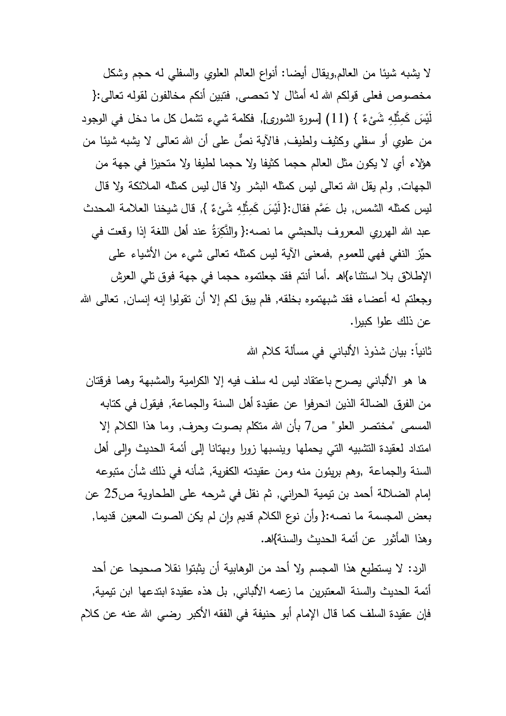 ‫العالم‬ ‫من‬ ‫شيئا‬ ‫يشبه‬ ‫ال‬,‫حجم‬ ‫له‬ ‫السفلي‬‫و‬ ‫ي‬‫العلو‬ ‫العالم‬ ‫اع‬‫و‬‫أن‬ :‫أيضا‬ ‫ويقال‬‫وشكل‬
{:‫تعالى‬ ‫لقوله‬ ‫مخالفون‬ ‫أنكم‬ ‫فتبين‬ ,‫تحصى‬ ‫ال‬ ‫أمثال‬ ‫له‬ ‫هللا‬ ‫قولكم‬ ‫فعلى‬ ‫مخصوص‬
ِ‫ه‬ِ‫ل‬ْ‫ث‬ِ‫م‬َ‫ك‬ َ‫س‬ْ‫ي‬َ‫ل‬( } ٌ‫ء‬
ْ
‫ى‬َ‫ش‬11‫الوجود‬ ‫في‬ ‫دخل‬ ‫ما‬ ‫كل‬ ‫تشمل‬ ‫شيء‬ ‫فكلمة‬ ,]‫ى‬‫الشور‬ ‫ة‬‫ر‬‫[سو‬ )
‫من‬‫من‬ ‫شيئا‬ ‫يشبه‬ ‫ال‬ ‫تعالى‬ ‫هللا‬ ‫أن‬ ‫على‬ ٌّ‫نص‬ ‫فاآلية‬ ,‫ولطيف‬ ‫وكثيف‬ ‫سفلي‬ ‫أو‬ ‫ي‬‫علو‬
‫الء‬‫ؤ‬‫ه‬‫من‬ ‫جهة‬ ‫في‬ ‫ا‬‫ز‬‫متحي‬ ‫ال‬‫و‬ ‫لطيفا‬ ‫حجما‬ ‫ال‬‫و‬ ‫كثيفا‬ ‫حجما‬ ‫العالم‬ ‫مثل‬ ‫يكون‬ ‫ال‬ ‫أي‬
,‫الجهات‬‫ا‬ ‫كمثله‬ ‫ليس‬ ‫تعالى‬ ‫هللا‬ ‫يقل‬ ‫ولم‬‫قال‬ ‫ال‬‫و‬ ‫المالئكة‬ ‫كمثله‬ ‫ليس‬ ‫قال‬ ‫ال‬‫و‬ ‫لبشر‬
‫كمثله‬ ‫ليس‬‫المحدث‬ ‫العالمة‬ ‫شيخنا‬ ‫قال‬ ,} ٌ‫ء‬
ْ
‫ى‬َ‫ش‬ ِ‫ه‬ِ‫ل‬ْ‫ث‬ِ‫م‬َ‫ك‬ َ‫س‬ْ‫ي‬َ‫ل‬ {:‫فقال‬ ‫م‬َّ‫م‬َ‫ع‬ ‫بل‬ ,‫الشمس‬
‫ي‬‫الهرر‬ ‫هللا‬ ‫عبد‬‫في‬ ‫وقعت‬ ‫إذا‬ ‫اللغة‬ ‫أهل‬ ‫عند‬ ُ‫ة‬َ‫ر‬ِ‫ك‬َّ‫الن‬‫و‬ {:‫نصه‬ ‫ما‬ ‫بالحبشي‬ ‫المعروف‬
‫فهي‬ ‫النفي‬ ‫ز‬ِّ‫حي‬‫للعموم‬,‫كمثله‬ ‫ليس‬ ‫اآلية‬ ‫فمعنى‬‫على‬ ‫األشياء‬ ‫من‬ ‫شيء‬ ‫تعالى‬
‫بال‬ ‫اإلطالق‬‫ـ‬‫ه‬‫استثناء}ا‬.‫ش‬‫العر‬ ‫تلي‬ ‫فوق‬ ‫جهة‬ ‫في‬ ‫حجما‬ ‫جعلتموه‬ ‫فقد‬ ‫أنتم‬ ‫أما‬
‫له‬ ‫وجعلتم‬‫هللا‬ ‫تعالى‬ ,‫إنسان‬ ‫إنه‬ ‫ا‬‫و‬‫تقول‬ ‫أن‬ ‫إال‬ ‫لكم‬ ‫يبق‬ ‫فلم‬ ,‫بخلقه‬ ‫شبهتموه‬ ‫فقد‬ ‫أعضاء‬
‫عن‬.‫ا‬‫ر‬‫كبي‬ ‫ا‬‫و‬‫عل‬ ‫ذلك‬
:ً‫ا‬‫ثاني‬‫هللا‬ ‫كالم‬ ‫مسألة‬ ‫في‬ ‫األلباني‬ ‫شذوذ‬ ‫بيان‬
‫ها‬‫وهما‬ ‫المشبهة‬‫و‬ ‫امية‬‫ر‬‫الك‬ ‫إال‬ ‫فيه‬ ‫سلف‬ ‫له‬ ‫ليس‬ ‫باعتقاد‬ ‫ح‬‫يصر‬ ‫األلباني‬ ‫هو‬‫قتان‬‫ر‬‫ف‬
‫في‬ ‫فيقول‬ ,‫الجماعة‬‫و‬ ‫السنة‬ ‫أهل‬ ‫عقيدة‬ ‫عن‬ ‫ا‬‫و‬‫ف‬‫ر‬‫انح‬ ‫الذين‬ ‫الضالة‬ ‫ق‬‫الفر‬ ‫من‬‫كتابه‬
"‫العلو‬ ‫"مختصر‬ ‫المسمى‬‫ص‬7‫إال‬ ‫الكالم‬ ‫هذا‬ ‫وما‬ ,‫وحرف‬ ‫بصوت‬ ‫متكلم‬ ‫هللا‬ ‫بأن‬
‫و‬ ‫يحملها‬ ‫التي‬ ‫التشبيه‬ ‫لعقيدة‬ ‫امتداد‬‫لى‬‫ا‬‫و‬ ‫الحديث‬ ‫أئمة‬ ‫إلى‬ ‫وبهتانا‬ ‫ا‬‫ر‬‫زو‬ ‫ينسبها‬‫أهل‬
‫الجماعة‬‫و‬ ‫السنة‬,‫شأن‬ ‫ذلك‬ ‫في‬ ‫شأنه‬ ,‫ية‬‫ر‬‫الكف‬ ‫عقيدته‬ ‫ومن‬ ‫منه‬ ‫يئون‬‫ر‬‫ب‬ ‫وهم‬‫متبوعه‬
‫الطحاوية‬ ‫على‬ ‫شرحه‬ ‫في‬ ‫نقل‬ ‫ثم‬ ,‫اني‬‫ر‬‫الح‬ ‫تيمية‬ ‫بن‬ ‫أحمد‬ ‫الضاللة‬ ‫إمام‬‫ص‬25‫عن‬
‫المعي‬ ‫الصوت‬ ‫يكن‬ ‫لم‬ ‫ن‬‫ا‬‫و‬ ‫قديم‬ ‫الكالم‬ ‫ع‬‫نو‬ ‫أن‬‫و‬ {:‫نصه‬ ‫ما‬ ‫المجسمة‬ ‫بعض‬,‫قديما‬ ‫ن‬
‫وهذا‬.‫ـ‬‫ه‬‫السنة}ا‬‫و‬ ‫الحديث‬ ‫أئمة‬ ‫عن‬ ‫المأثور‬
‫أحد‬ ‫عن‬ ‫صحيحا‬ ‫نقال‬ ‫ا‬‫و‬‫يثبت‬ ‫أن‬ ‫الوهابية‬ ‫من‬ ‫أحد‬ ‫ال‬‫و‬ ‫المجسم‬ ‫هذا‬ ‫يستطيع‬ ‫ال‬ :‫الرد‬
‫ابن‬ ‫ابتدعها‬ ‫عقيدة‬ ‫هذه‬ ‫بل‬ ,‫األلباني‬ ‫عمه‬‫ز‬ ‫ما‬ ‫ين‬‫ر‬‫المعتب‬ ‫السنة‬‫و‬ ‫الحديث‬ ‫أئمة‬,‫تيمية‬
‫ال‬ ‫في‬ ‫حنيفة‬ ‫أبو‬ ‫اإلمام‬ ‫قال‬ ‫كما‬ ‫السلف‬ ‫عقيدة‬ ‫فإن‬‫عنه‬ ‫هللا‬ ‫رضي‬ ‫األكبر‬ ‫فقه‬‫كالم‬ ‫عن‬
 