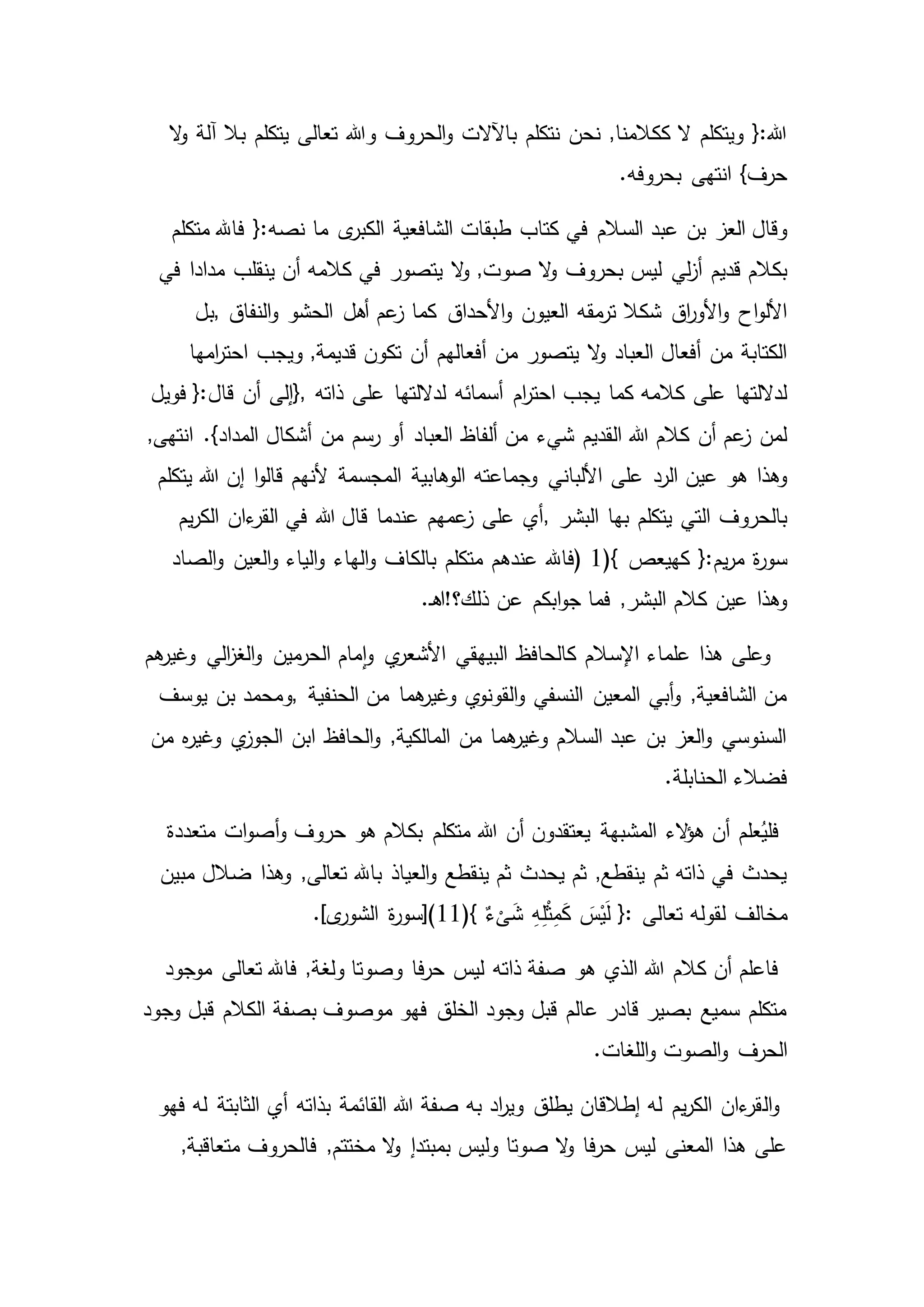 ‫بال‬ ‫يتكلم‬ ‫تعالى‬ ‫وهللا‬ ‫الحروف‬‫و‬ ‫باآلالت‬ ‫نتكلم‬ ‫نحن‬ ,‫ككالمنا‬ ‫ال‬ ‫ويتكلم‬ {:‫هللا‬‫ال‬‫و‬ ‫آلة‬
.‫بحروفه‬ ‫انتهى‬ }‫حرف‬
‫السالم‬ ‫عبد‬ ‫بن‬ ‫العز‬ ‫وقال‬‫ى‬‫الكبر‬ ‫الشافعية‬ ‫طبقات‬ ‫كتاب‬ ‫في‬‫متكلم‬ ‫فاهلل‬ {:‫نصه‬ ‫ما‬
‫ال‬‫و‬ ‫بحروف‬ ‫ليس‬ ‫لي‬‫ز‬‫أ‬ ‫قديم‬ ‫بكالم‬‫يتصو‬ ‫ال‬‫و‬ ,‫صوت‬‫في‬ ‫مدادا‬ ‫ينقلب‬ ‫أن‬ ‫كالمه‬ ‫في‬ ‫ر‬
‫العيون‬ ‫مقه‬‫تر‬ ‫شكال‬ ‫اق‬‫ر‬‫األو‬‫و‬ ‫اح‬‫و‬‫األل‬‫النفاق‬‫و‬ ‫الحشو‬ ‫أهل‬ ‫عم‬‫ز‬ ‫كما‬ ‫األحداق‬‫و‬,‫بل‬
‫يتصور‬ ‫ال‬‫و‬ ‫العباد‬ ‫أفعال‬ ‫من‬ ‫الكتابة‬‫امها‬‫ر‬‫احت‬ ‫ويجب‬ ,‫قديمة‬ ‫تكون‬ ‫أن‬ ‫أفعالهم‬ ‫من‬
‫أسمائه‬ ‫ام‬‫ر‬‫احت‬ ‫يجب‬ ‫كما‬ ‫كالمه‬ ‫على‬ ‫لداللتها‬‫ذاته‬ ‫على‬ ‫لداللتها‬},‫فو‬ {:‫قال‬ ‫أن‬ ‫إلى‬‫يل‬
‫ألفاظ‬ ‫من‬ ‫شيء‬ ‫القديم‬ ‫هللا‬ ‫كالم‬ ‫أن‬ ‫عم‬‫ز‬ ‫لمن‬,‫انتهى‬ .}‫المداد‬ ‫أشكال‬ ‫من‬ ‫رسم‬ ‫أو‬ ‫العباد‬
‫األلباني‬ ‫على‬ ‫الرد‬ ‫عين‬ ‫هو‬ ‫وهذا‬‫يتكلم‬ ‫هللا‬ ‫إن‬ ‫ا‬‫و‬‫قال‬ ‫ألنهم‬ ‫المجسمة‬ ‫الوهابية‬ ‫وجماعته‬
‫البشر‬ ‫بها‬ ‫يتكلم‬ ‫التي‬ ‫بالحروف‬,‫يم‬‫ر‬‫الك‬ ‫ءان‬‫القر‬ ‫في‬ ‫هللا‬ ‫قال‬ ‫عندما‬ ‫عمهم‬‫ز‬ ‫على‬ ‫أي‬
‫ك‬ {:‫يم‬‫ر‬‫م‬ ‫ة‬‫ر‬‫سو‬(} ‫هيعص‬1)‫فاهلل‬‫الصاد‬‫و‬ ‫العين‬‫و‬ ‫الياء‬‫و‬ ‫الهاء‬‫و‬ ‫بالكاف‬ ‫متكلم‬ ‫عندهم‬
‫فما‬ ,‫البشر‬ ‫كالم‬ ‫عين‬ ‫وهذا‬.‫ـ‬‫ه‬‫ذلك؟!ا‬ ‫عن‬ ‫ابكم‬‫و‬‫ج‬
‫هم‬‫وغير‬ ‫الي‬‫ز‬‫الغ‬‫و‬ ‫مين‬‫الحر‬ ‫مام‬‫ا‬‫و‬ ‫ي‬‫األشعر‬ ‫البيهقي‬ ‫كالحافظ‬ ‫اإلسالم‬ ‫علماء‬ ‫هذا‬ ‫وعلى‬
‫الحنفية‬ ‫من‬ ‫هما‬‫وغير‬ ‫ي‬‫القونو‬‫و‬ ‫النسفي‬ ‫المعين‬ ‫أبي‬‫و‬ ,‫الشافعية‬ ‫من‬,‫و‬‫يوسف‬ ‫بن‬ ‫محمد‬
‫من‬ ‫ه‬‫ر‬‫وغي‬ ‫ي‬‫الجوز‬ ‫ابن‬ ‫الحافظ‬‫و‬ ,‫المالكية‬ ‫من‬ ‫هما‬‫وغير‬ ‫السالم‬ ‫عبد‬ ‫بن‬ ‫العز‬‫و‬ ‫السنوسي‬
.‫الحنابلة‬ ‫فضالء‬
‫متعددة‬ ‫ات‬‫و‬‫أص‬‫و‬ ‫حروف‬ ‫هو‬ ‫بكالم‬ ‫متكلم‬ ‫هللا‬ ‫أن‬ ‫يعتقدون‬ ‫المشبهة‬ ‫الء‬‫ؤ‬‫ه‬ ‫أن‬ ‫علم‬ُ‫فلي‬
‫ضال‬ ‫وهذا‬ ,‫تعالى‬ ‫باهلل‬ ‫العياذ‬‫و‬ ‫ينقطع‬ ‫ثم‬ ‫يحدث‬ ‫ثم‬ ,‫ينقطع‬ ‫ثم‬ ‫ذاته‬ ‫في‬ ‫يحدث‬‫مبين‬ ‫ل‬
‫مخالف‬(} ٌ‫ء‬
ْ
‫ى‬َ‫ش‬ ِ‫ه‬ِ‫ل‬ْ‫ث‬ِ‫م‬َ‫ك‬ َ‫س‬ْ‫ي‬َ‫ل‬ {: ‫تعالى‬ ‫لقوله‬11.]‫ى‬‫الشور‬ ‫ة‬‫ر‬‫)[سو‬
‫موجود‬ ‫تعالى‬ ‫فاهلل‬ ,‫ولغة‬ ‫وصوتا‬ ‫فا‬‫ر‬‫ح‬ ‫ليس‬ ‫ذاته‬ ‫صفة‬ ‫هو‬ ‫الذي‬ ‫هللا‬ ‫كالم‬ ‫أن‬ ‫فاعلم‬
‫وجود‬ ‫قبل‬ ‫الكالم‬ ‫بصفة‬ ‫موصوف‬ ‫فهو‬ ‫الخلق‬ ‫وجود‬ ‫قبل‬ ‫عالم‬ ‫قادر‬ ‫بصير‬ ‫سميع‬ ‫متكلم‬
‫الحرف‬.‫اللغات‬‫و‬ ‫الصوت‬‫و‬
‫ال‬‫و‬‫أي‬ ‫بذاته‬ ‫القائمة‬ ‫هللا‬ ‫صفة‬ ‫به‬ ‫اد‬‫ر‬‫وي‬ ‫يطلق‬ ‫إطالقان‬ ‫له‬ ‫يم‬‫ر‬‫الك‬ ‫ءان‬‫قر‬‫فهو‬ ‫له‬ ‫الثابتة‬
‫فالحروف‬ ,‫مختتم‬ ‫ال‬‫و‬ ‫بمبتدإ‬ ‫وليس‬ ‫صوتا‬ ‫ال‬‫و‬ ‫فا‬‫ر‬‫ح‬ ‫ليس‬ ‫المعنى‬ ‫هذا‬ ‫على‬,‫متعاقبة‬
 
