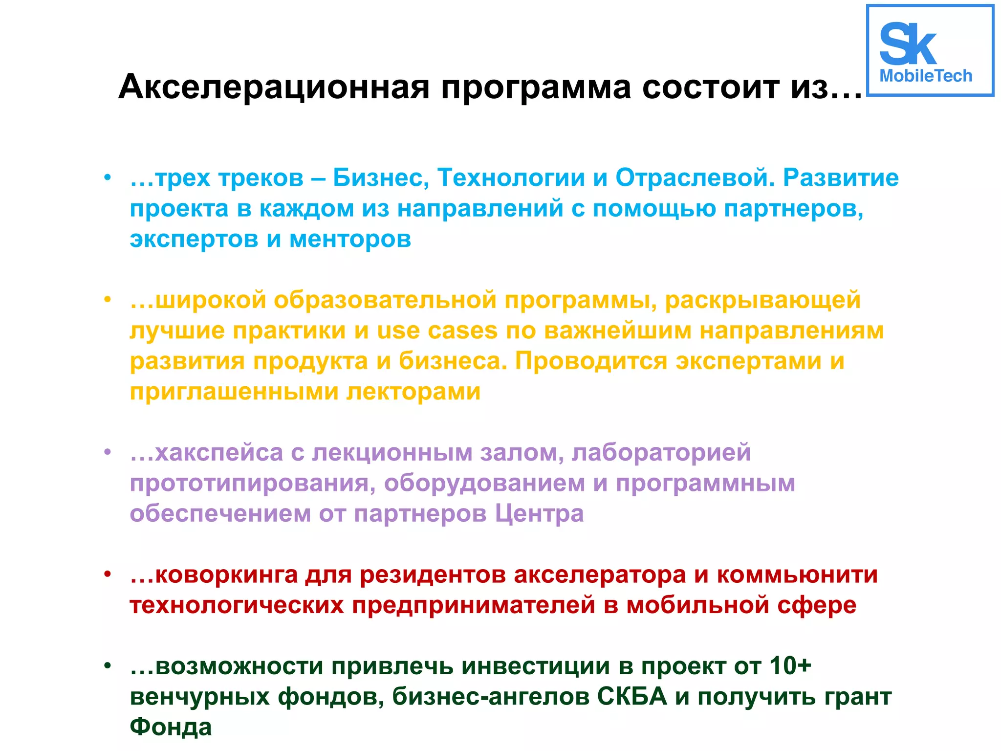 Акселерационная программа состоит из…
• …трех треков – Бизнес, Технологии и Отраслевой. Развитие
проекта в каждом из направлений с помощью партнеров,
экспертов и менторов
• …широкой образовательной программы, раскрывающей
лучшие практики и use cases по важнейшим направлениям
развития продукта и бизнеса. Проводится экспертами и
приглашенными лекторами
• …хакспейса с лекционным залом, лабораторией
прототипирования, оборудованием и программным
обеспечением от партнеров Центра
• …коворкинга для резидентов акселератора и коммьюнити
технологических предпринимателей в мобильной сфере
• …возможности привлечь инвестиции в проект от 10+
венчурных фондов, бизнес-ангелов СКБА и получить грант
Фонда
 