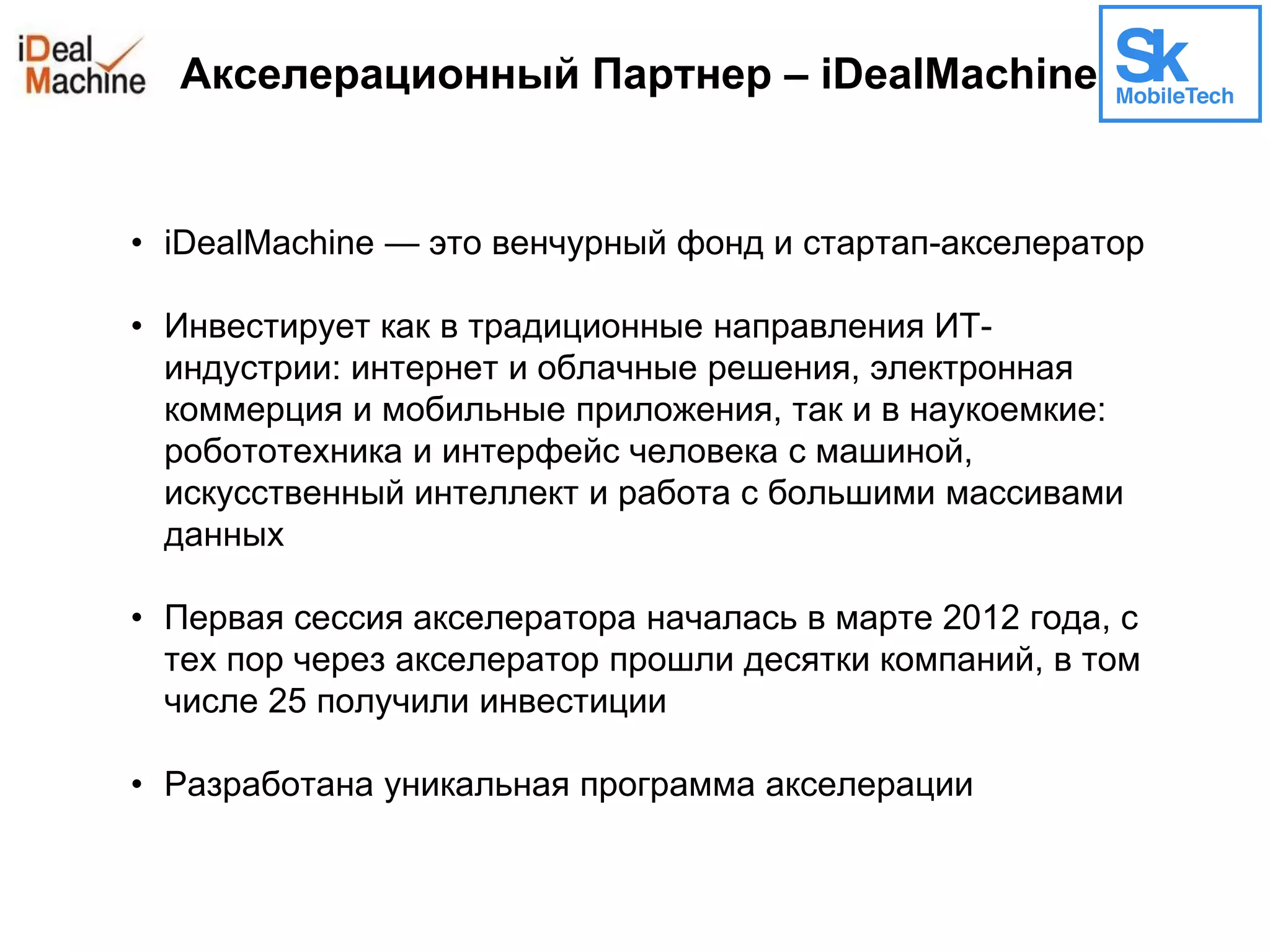 Акселерационный Партнер – iDealMachine
• iDealMachine — это венчурный фонд и стартап-акселератор
• Инвестирует как в традиционные направления ИТ-
индустрии: интернет и облачные решения, электронная
коммерция и мобильные приложения, так и в наукоемкие:
робототехника и интерфейс человека с машиной,
искусственный интеллект и работа с большими массивами
данных
• Первая сессия акселератора началась в марте 2012 года, с
тех пор через акселератор прошли десятки компаний, в том
числе 25 получили инвестиции
• Разработана уникальная программа акселерации
 