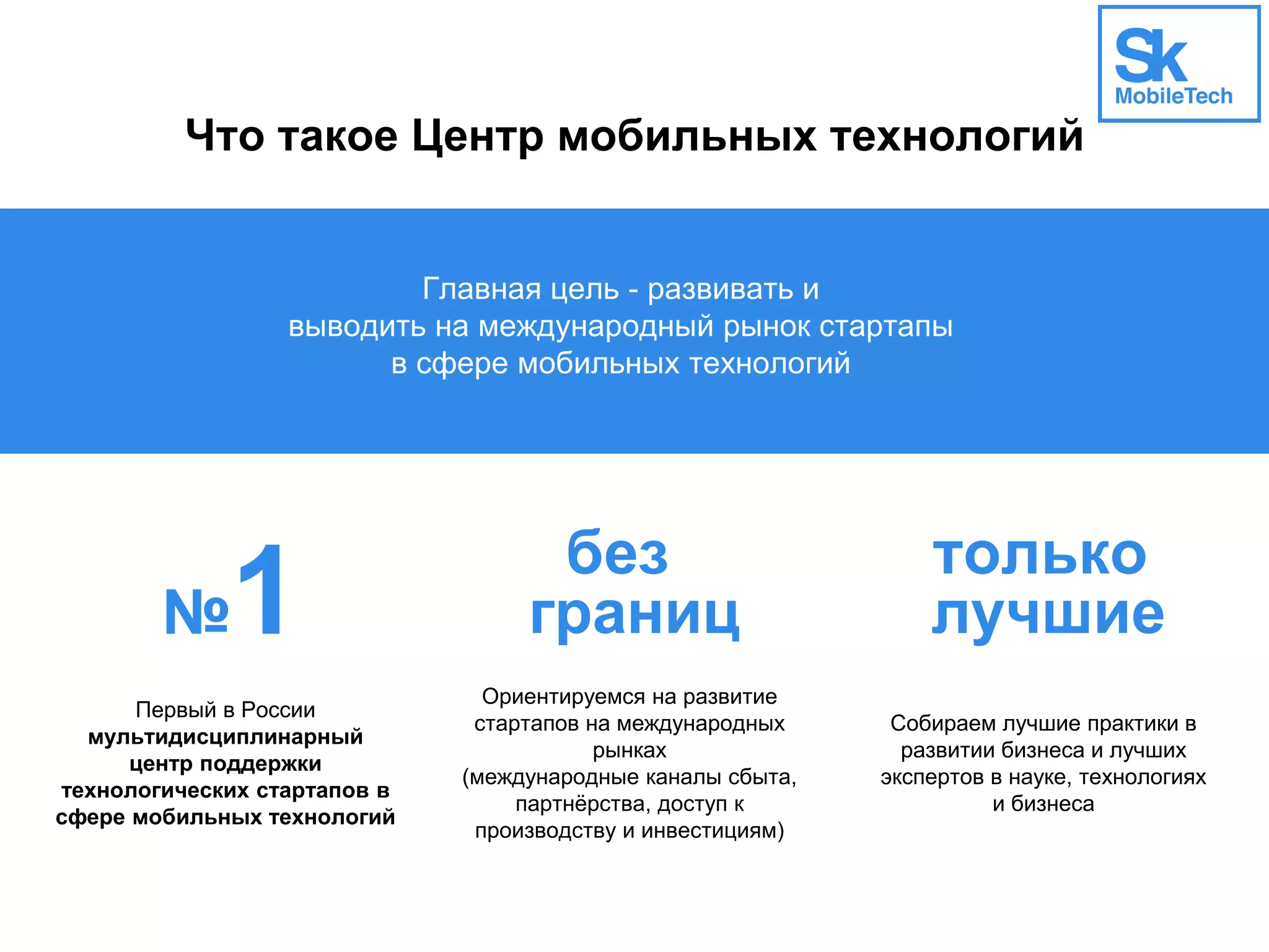 Что такое Центр мобильных технологий
Главная цель - развивать и
выводить на международный рынок стартапы
в сфере мобильных технологий
№1 без
границ
только
лучшие
Первый в России
мультидисциплинарный
центр поддержки
технологических стартапов в
сфере мобильных технологий
Ориентируемся на развитие
стартапов на международных
рынках
(международные каналы сбыта,
партнёрства, доступ к
производству и инвестициям)
Собираем лучшие практики в
развитии бизнеса и лучших
экспертов в науке, технологиях
и бизнеса
 