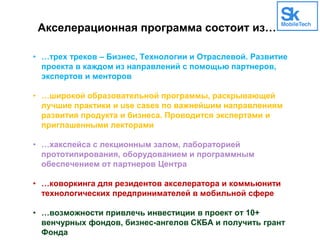 Акселерационная программа состоит из…
• …трех треков – Бизнес, Технологии и Отраслевой. Развитие
проекта в каждом из направлений с помощью партнеров,
экспертов и менторов
• …широкой образовательной программы, раскрывающей
лучшие практики и use cases по важнейшим направлениям
развития продукта и бизнеса. Проводится экспертами и
приглашенными лекторами
• …хакспейса с лекционным залом, лабораторией
прототипирования, оборудованием и программным
обеспечением от партнеров Центра
• …коворкинга для резидентов акселератора и коммьюнити
технологических предпринимателей в мобильной сфере
• …возможности привлечь инвестиции в проект от 10+
венчурных фондов, бизнес-ангелов СКБА и получить грант
Фонда
 