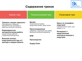 Содержание треков
Бизнес трек Технологический трек Отраслевой трек
Тренинги, лекции, воркшопы
Разнообразная и обширная
образовательная программа от
известных лекторов и экспертов
Индивидуальная
методологическая работа
каждая команда работает
с выделенным методологом
Внешний эксперт,
индустриальный гуру и 2
ментора в каждом проекте
Дизайн
концептуальный дизайн,
продуктовый дизайн, фокус группы
Прототипирование
разработка, индустриальный дизайн,
electrical & mechanical engineering
DFM
Производство
Supply Chain
Курсы по специфике
индустрий
структура рынка, игроки, цикл
продаж, и т.д.
Нетворкинг и
представление
ключевым игрокам в
индустрии
 