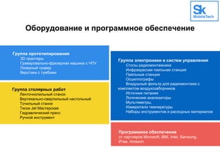 Оборудование и программное обеспечение
Группа прототипирования
3D принтеры
Гравировально-фрезерная машина с ЧПУ
Лазерный гравер
Верстаки с тумбами
Программное обеспечение
от партнеров Microsoft, IBM, Intel, Samsung,
iFree, Amazon
Группа электроники и систем управления
Столы радиомонтажника
Инфракрасная паяльная станция
Паяльные станции
Осциллографы
Воздушный фильтр для радиомонтажа с
комплектом воздухозаборников
Источник питания
Логические анализаторы
Мультиметры,
Измерители температуры
Наборы инструментов и расходных материалов
Группа столярных работ
Ленточнопильный станок
Вертикально-сверлильный настольный
Точильный станок
Тиски Jet Мастерская
Гидравлический пресс
Ручной инструмент
 