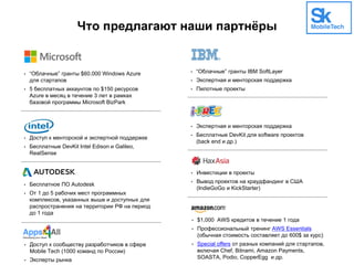 Что предлагают наши партнёры
• “Облачные” гранты $60.000 Windows Azure
для стартапов
• 5 бесплатных аккаунтов по $150 ресурсов
Azure в месяц в течение 3 лет в рамках
базовой программы Microsoft BizPark
• Доступ к менторской и экспертной поддержке
• Бесплатные DevKit Intel Edison и Galileo,
RealSense
• Бесплатное ПО Autodesk
• От 1 до 5 рабочих мест программных
комплексов, указанных выше и доступных для
распространения на территории РФ на период
до 1 года
• “Облачные” гранты IBM SoftLayer
• Экспертная и менторская поддержка
• Пилотные проекты
• Экспертная и менторская поддержка
• Бесплатные DevKit для software проектов
(back end и др.)
• Инвестиции в проекты
• Вывод проектов на краудфандинг в США
(IndieGoGo и KickStarter)
• Доступ к сообществу разработчиков в сфере
Mobile Tech (1000 команд по России)
• Эксперты рынка
• $1,000 AWS кредитов в течение 1 года
• Профессиональный тренинг AWS Essentials
(обычная стоимость составляет до 600$ за курс)
• Special offers от разных компаний для стартапов,
включая Chef, Bitnami, Amazon Payments,
SOASTA, Podio, CopperEgg и др.
 