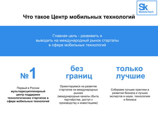 Что такое Центр мобильных технологий
Главная цель - развивать и
выводить на международный рынок стартапы
в сфере мобильных технологий
№1 без
границ
только
лучшие
Первый в России
мультидисциплинарный
центр поддержки
технологических стартапов в
сфере мобильных технологий
Ориентируемся на развитие
стартапов на международных
рынках
(международные каналы сбыта,
партнёрства, доступ к
производству и инвестициям)
Собираем лучшие практики в
развитии бизнеса и лучших
экспертов в науке, технологиях
и бизнеса
 