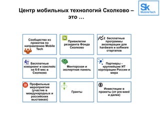 Центр мобильных технологий Сколково –
это …
Сообщество из
проектов по
направлению Mobile
Tech
Привилегии
резидента Фонда
Сколково
2 бесплатные
программы
акселерации для
hardware и software
стартапов
Бесплатные
коворкинг и хакспейс
на 6-9 мес в
Сколково
Менторская и
экспертная панель
Партнеры -
крупнейшие ИТ
корпорации России и
мира
Профильные
мероприятия
(участие в
международных и
российских
выставках)
Гранты
Инвестиции в
проекты (от pre-seed
и далее)
 