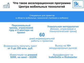 Что такое акселерационная программа
Центра мобильных технологий
Специально для проектов
в области мобильных технологий (hardware и software)
60
дней индивидуальной
работы с проектом
Персональный
трекер, отраслевой
гуру и 2 ментора на
проект
Возможность получить грант
от 5 до 350 млн. руб.
Выход на 10+
международных рынков
Уникальная методология
(бизнес, отраслевой и
технологический треки)
Инвестиции на preseed
$20K, на seed – $220K
Краудфандинг на
IndieGoGo и Kickstarter
 