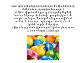 Շատ քրիստոնյաներ պատրաստում են միայն կարմիր
ներկած ձվեր, որոնք խորհրդանշում
են Հիսուսի թափած արյունը մարդկանց մեղքերի
համար։ Ներկայումս հաճախ դրանք ներկվում են
տարբեր գույներով։ Պարսկահայերը սեղանին նաև
ունենում են պասկա, որի շուրջն ափսեի մեջ են
երբեմն շարվում ներկված
ձվերը։ Բողոքական քրիստոնյաների մոտ ընդունված
են նաև շոկոլադե ձվիկները։
 