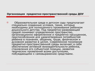 Организация предметно-пространственной среды ДОУ
 Образовательная среда в детском саду предполагает
специально созданные условия, такие, которые
необходимы для полноценного проживания ребенком
дошкольного детства. Под предметно-развивающей
средой понимают определенное пространство,
организационно оформленное и предметно насыщенное,
приспособленное для удовлетворения потребностей
ребенка в познании, общении, труде, физическом и
духовном развитии в целом. Современное понимание
предметно-пространственной среды включает в себя
обеспечение активной жизнедеятельности ребенка,
становления его субъектной позиции, развития
творческих проявлений всеми доступными,
побуждающими к самовыражению средствами.
 