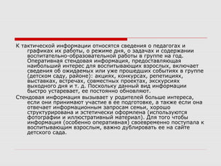 К тактической информации относятся сведения о педагогах и
графиках их работы, о режиме дня, о задачах и содержании
воспитательно-образовательной работы в группе на год.
Оперативная стендовая информация, предоставляющая
наибольший интерес для воспитывающих взрослых, включает
сведения об ожидаемых или уже прошедших событиях в группе
(детском саду, районе): акциях, конкурсах, репетициях,
выставках, встречах, совместных проектах, экскурсиях
выходного дня и т. д. Поскольку данный вид информации
быстро устаревает, ее постоянно обновляют.
Стендовая информация вызывает у родителей больше интереса,
если они принимают участие в ее подготовке, а также если она
отвечает информационным запросам семьи, хорошо
структурирована и эстетически оформлена (используются
фотографии и иллюстративный материал). Для того чтобы
информация (особенно оперативная) своевременно поступала к
воспитывающим взрослым, важно дублировать ее на сайте
детского сада.
 