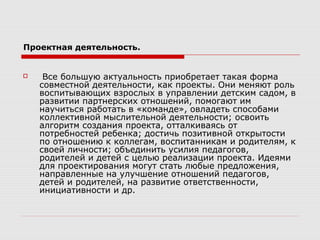 Проектная деятельность.
 Все большую актуальность приобретает такая форма
совместной деятельности, как проекты. Они меняют роль
воспитывающих взрослых в управлении детским садом, в
развитии партнерских отношений, помогают им
научиться работать в «команде», овладеть способами
коллективной мыслительной деятельности; освоить
алгоритм создания проекта, отталкиваясь от
потребностей ребенка; достичь позитивной открытости
по отношению к коллегам, воспитанникам и родителям, к
своей личности; объединить усилия педагогов,
родителей и детей с целью реализации проекта. Идеями
для проектирования могут стать любые предложения,
направленные на улучшение отношений педагогов,
детей и родителей, на развитие ответственности,
инициативности и др.
 