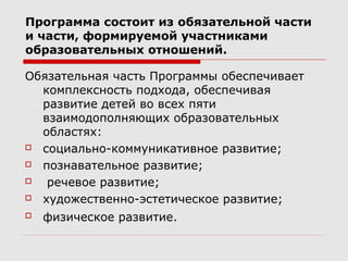 Программа состоит из обязательной части
и части, формируемой участниками
образовательных отношений.
Обязательная часть Программы обеспечивает
комплексность подхода, обеспечивая
развитие детей во всех пяти
взаимодополняющих образовательных
областях:
 социально-коммуникативное развитие;
 познавательное развитие;
 речевое развитие;
 художественно-эстетическое развитие;
 физическое развитие.
 