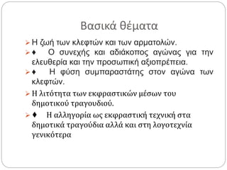 Βασικά θέματα
 Η ζωή των κλεφτών και των αρματολών.
 ♦ Ο συνεχής και αδιάκοπος αγώνας για την
ελευθερία και την προσωπική αξιοπρέπεια.
 ♦ Η φύση συμπαραστάτης στον αγώνα των
κλεφτών.
 Η λιτότητα των εκφραστικών μέσων του
δημοτικού τραγουδιού.
 ♦ Η αλληγορία ως εκφραστική τεχνική στα
δημοτικά τραγούδια αλλά και στη λογοτεχνία
γενικότερα
 