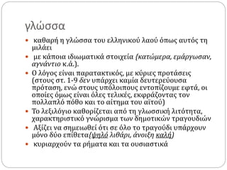 γλώσσα
 καθαρή η γλώσσα του ελληνικού λαού όπως αυτός τη
μιλάει
 με κάποια ιδιωματικά στοιχεία {κατώμερα, εμάργωσαν,
αγνάντιο κ.ά.).
 Ο λόγος είναι παρατακτικός, με κύριες προτάσεις
(στους στ. 1-9 δεν υπάρχει καμία δευτερεύουσα
πρόταση, ενώ στους υπόλοιπους εντοπίζουμε εφτά, οι
οποίες όμως είναι όλες τελικές, εκφράζοντας τον
πολλαπλό πόθο και το αίτημα του αϊτού)
 Το λεξιλόγιο καθορίζεται από τη γλωσσική λιτότητα,
χαρακτηριστικό γνώρισμα των δημοτικών τραγουδιών
 Αξίζει να σημειωθεί ότι σε όλο το τραγούδι υπάρχουν
μόνο δύο επίθετα{ψηλό λιθάρι, άνοιξη καλή)
 κυριαρχούν τα ρήματα και τα ουσιαστικά
 