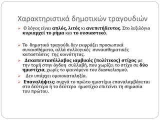 Χαρακτηριστικά δημοτικών τραγουδιών
 Ο λόγος είναι απλός, λιτός κι ανεπιτήδευτος. Στο λεξιλόγιο
κυριαρχεί το ρήμα και το ουσιαστικό.
 Το δημοτικό τραγούδι δεν εκφράζει προσωπικά
συναισθήματα, αλλά συλλογικές συναισθηματικές
καταστάσεις της κοινότητας.
 Δεκαπεντασύλλαβος ιαμβικός (πολίτικος) στίχος με
την τομή στην όγδοη συλλαβή, που χωρίζει το στίχο σε δύο
ημιστίχια, χωρίς το φαινόμενο του διασκελισμού.
 Δεν υπάρχει ομοιοκαταληξία.
 Επαναλήψεις: συχνά το πρώτο ημιστίχιο επαναλαμβάνεται
στο δεύτερο ή το δεύτερο ημιστίχιο επιτείνει τη σημασία
του πρώτου.
 