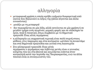 αλληγορία
 μεταφορική φράση η οποία κρύβει νοήματα διαφορετικά από
εκείνα που δηλώνουν οι λέξεις της (άλλα λέγονται και άλλα
εννοούνται)
 μοιάζει με τη μεταφορά
 δεν περιορίζεται σε μία λέξη, αλλά εκτείνεται σε μία φράση ή σε
μεγάλο τμήμα ενός κειμένου, μερικές φορές και σε ολόκληρο το
έργο, πεζό ή ποιητικό, όπως συμβαίνει με το δημοτικό
τραγούδι Ένας αϊτός περήφανος
 η αλληγορία ως εκφραστική τεχνική είναι πολύ συχνή στους
μύθους, στις παροιμίες και στα αινίγματα· ωστόσο τη συναντάμε
και στα δημοτικά τραγούδια και γενικά στη λογοτεχνία
 Στο αλληγορικό τραγούδι Ένας αϊτός
περήφανος ο περήφανος και λεβέντης αετός είναι ο γενναίος
κλέφτης που ζει στα βουνά και αγωνίζεται ενάντια στον
κατακτητή κατά την περίοδο της Τουρκοκρατίας, ενώ τα άλλα
πουλιά είναι οι συναγωνιστές του.
 