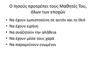 Ο Ιησούς προτρέπει τους Μαθητές Του,
όλων των εποχών
• Να έχουν εμπιστοσύνη σε αυτόν και το Θεό
• Να έχουν ειρήνη
• Να αναζητούν την αλήθεια
• Να έχουν μέσα τους χαρά
• Να παραμείνουν ενωμένοι
 