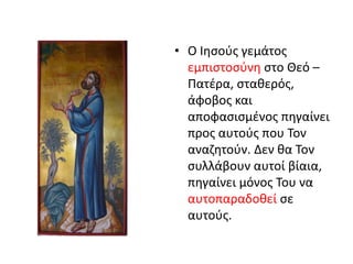 • Ο Ιησούς γεμάτος
εμπιστοσύνη στο Θεό –
Πατέρα, σταθερός,
άφοβος και
αποφασισμένος πηγαίνει
προς αυτούς που Τον
αναζητούν. Δεν θα Τον
συλλάβουν αυτοί βίαια,
πηγαίνει μόνος Του να
αυτοπαραδοθεί σε
αυτούς.
 