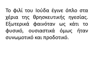 Το φιλί του Ιούδα έγινε όπλο στα
χέρια της θρησκευτικής ηγεσίας.
Εξωτερικά φαινόταν ως κάτι το
φυσικό, ουσιαστικά όμως ήταν
συνωμοτικό και προδοτικό.
 