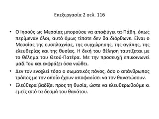 Επεξεργασία 2 σελ. 116
• Ο Ιησούς ως Μεσσίας μπορούσε να αποφύγει τα Πάθη, όπως
περίμεναν όλοι, αυτό όμως τίποτε δεν θα διόρθωνε. Είναι ο
Μεσσίας της ευσπλαχνίας, της συγχώρησης, της αγάπης, της
ελευθερίας και της θυσίας. Η δική του θέληση ταυτίζεται με
το θέλημα του Θεού-Πατέρα. Με την προσευχή επικοινωνεί
μαζί Του και εκφράζει όσα νιώθει.
• Δεν τον ενοχλεί τόσο ο σωματικός πόνος, όσο ο απάνθρωπος
τρόπος με τον οποίο έχουν αποφασίσει να τον θανατώσουν.
• Ελεύθερα βαδίζει προς τη θυσία, ώστε να ελευθερωθούμε κι
εμείς από τα δεσμά του θανάτου.
 