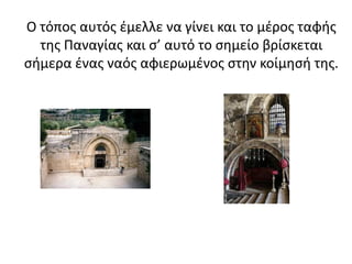 Ο τόπος αυτός έμελλε να γίνει και το μέρος ταφής
της Παναγίας και σ’ αυτό το σημείο βρίσκεται
σήμερα ένας ναός αφιερωμένος στην κοίμησή της.
 