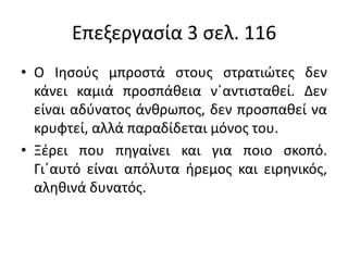 Επεξεργασία 3 σελ. 116
• Ο Ιησούς μπροστά στους στρατιώτες δεν
κάνει καμιά προσπάθεια ν΄αντισταθεί. Δεν
είναι αδύνατος άνθρωπος, δεν προσπαθεί να
κρυφτεί, αλλά παραδίδεται μόνος του.
• Ξέρει που πηγαίνει και για ποιο σκοπό.
Γι΄αυτό είναι απόλυτα ήρεμος και ειρηνικός,
αληθινά δυνατός.
 