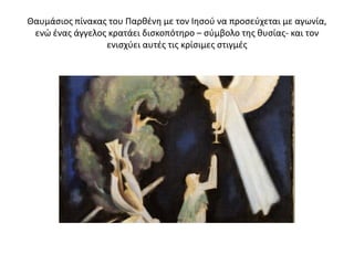 Θαυμάσιος πίνακας του Παρθένη με τον Ιησού να προσεύχεται με αγωνία,
ενώ ένας άγγελος κρατάει δισκοπότηρο – σύμβολο της θυσίας- και τον
ενισχύει αυτές τις κρίσιμες στιγμές
 