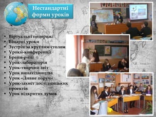  Віртуальні подорожі
 Бінарні уроки
 Зустріч за круглим столом
 Уроки-конференції
 Брейн-ринг
 Урок-лабораторія
 Урок-творчий звіт
 Урок винахідництва
 Урок «Дивне поруч»
 Урок-захист дослідницьких
проектів
 Урок відкритих думок
Нестандартні
форми уроків
 