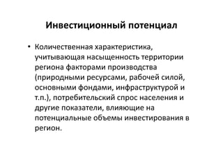 Инвестиционный потенциал
• Количественная характеристика,
учитывающая насыщенность территории
региона факторами производства
(природными ресурсами, рабочей силой,
основными фондами, инфраструктурой и
т.п.), потребительский спрос населения и
другие показатели, влияющие на
потенциальные объемы инвестирования в
регион.
 