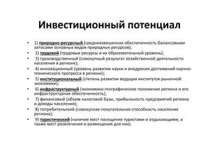 Инвестиционный потенциал
• 1) природно-ресурсный (средневзвешенная обеспеченность балансовыми
запасами основных видов природных ресурсов);
• 2) трудовой (трудовые ресурсы и их образовательный уровень);
• 3) производственный (совокупный результат хозяйственной деятельности
населения в регионе);
• 4) инновационный (уровень развития науки и внедрения достижений научно-
технического прогресса в регионе);
• 5) институциональный (степень развития ведущих институтов рыночной
экономики);
• 6) инфраструктурный (экономико-географическое положение региона и его
инфраструктурная обеспеченность);
• 7) финансовый (объем налоговой базы, прибыльность предприятий региона
и доходы населения);
• 8) потребительский (совокупная покупательная способность населения
региона);
• 9) туристический (наличие мест посещения туристами и отдыхающими, а
также мест развлечения и размещения для них).
 