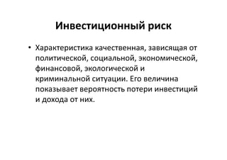 Инвестиционный риск
• Характеристика качественная, зависящая от
политической, социальной, экономической,
финансовой, экологической и
криминальной ситуации. Его величина
показывает вероятность потери инвестиций
и дохода от них.
 