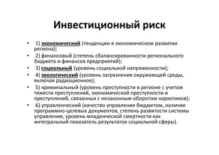Инвестиционный риск
• 1) экономический (тенденции в экономическом развитии
региона);
• 2) финансовый (степень сбалансированности регионального
бюджета и финансов предприятий);
• 3) социальный (уровень социальной напряженности);
• 4) экологический (уровень загрязнения окружающей среды,
включая радиационное);
• 5) криминальный (уровень преступности в регионе с учетом
тяжести преступлений, экономической преступности и
преступлений, связанных с незаконным оборотом наркотиков);
• 6) управленческий (качество управления бюджетом, наличие
программно-целевых документов, степень развитости системы
управления, уровень младенческой смертности как
интегральный показатель результатов социальной сферы).
 