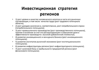 Инвестиционная стратегия
регионов
• 1) рост уровня и качества человеческого капитала в части его рыночных
составляющих, в том числе качества труда (рост трудового потенциала
области);
• 2) рост доходов населения и, соответственно, рост потребительского спроса
(потребительского потенциала);
• 3) рост промышленного производства (рост производственного потенциала),
причем в основном за счет его реструктуризации и повышения доли и
эффективности производств с высокой добавленной стоимостью;
• 4) развитие инновационного и венчурного бизнеса (рост инновационного
потенциала);
• 5) развитие институтов рыночной экономики (рост институционального
потенциала);
• 6) развитие инфраструктуры региона (рост инфраструктурного потенциала);
• 7) рост налоговой базы и прибыльности предприятий региона (рост
финансового потенциала);
 