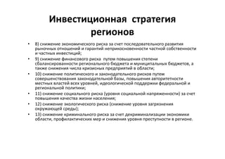 Инвестиционная стратегия
регионов
• 8) снижение экономического риска за счет последовательного развития
рыночных отношений и гарантий неприкосновенности частной собственности
и частных инвестиций;
• 9) снижение финансового риска путем повышения степени
сбалансированности регионального бюджета и муниципальных бюджетов, а
также снижения числа кризисных предприятий в области;
• 10) снижение политического и законодательного рисков путем
совершенствования законодательной базы, повышения авторитетности
местных властей всех уровней, идеологической поддержки федеральной и
региональной политики;
• 11) снижение социального риска (уровня социальной напряженности) за счет
повышения качества жизни населения;
• 12) снижение экологического риска (снижение уровня загрязнения
окружающей среды);
• 13) снижение криминального риска за счет декриминализации экономики
области, профилактических мер и снижения уровня преступности в регионе.
 