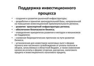 Поддержка инвестиционного
процесса
• - создания и развития рыночной инфраструктуры;
• - разработки и принятия законодательной базы, направленной
на повышение инвестиционной привлекательности региона;
• - развития транспортной инфраструктуры региона;
• - обеспечения безопасности бизнеса;
• - определения приоритетов развития и методов и механизмов
их поддержки;
• - снижения бюрократических препонов на пути развития
бизнеса;
• - установления для инвесторов налоговых льгот в форме
полного или частичного освобождения от уплаты налогов и
сборов, зачисляемых в областной бюджет, а также изменение
сроков их уплаты в форме отсрочки, рассрочки, налогового
кредита и инвестиционного налогового кредита;
 