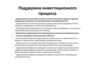 Поддержка инвестиционного
процесса
• - предоставления инвесторам льготных условий пользования землей и другими
природными ресурсами, не противоречащих законодательству РФ;
• - предоставления на льготных условиях в аренду инвесторам помещений и иного
имущества, находящегося в областной собственности;
• - реструктуризации задолженности по платежам в областной бюджет, в том числе по
предоставленным ранее кредитам и займам;
• - обеспечения информационного сопровождения инвестиционной деятельности;
• - участия в разработке инвестиционных проектов;
• - участия в финансировании инвестиционных проектов за счет средств областного
бюджета в соответствии с действующим законодательством;
• - предоставления на конкурсной основе государственных (областных) гарантий по
инвестиционным проектам за счет объектов областного залогового фонда;
• - предоставления бюджетных субсидий на оплату части процентов за пользование
кредитами хозяйствующим субъектам, реализующим инвестиционные проекты в
рамках программ экономического и социального развития;
• - предоставления бюджетных кредитов и займов в соответствии с действующим
законодательством.
 