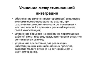 Усиление межрегиональной
интеграции
• обеспечение сплоченности территорий и единства
экономического пространства страны, при
сохранении самостоятельности региональных и
местных властей в принятии решений в рамках
своей компетенции;
• устранение барьеров на свободное перемещение
рабочей силы, товаров, услуг, капиталов и открытие
региональных рынков;
• устранение препятствий для реализации
инвестиционных и инновационных проектов,
развитие малого бизнеса на региональном и
местном уровнях.
 