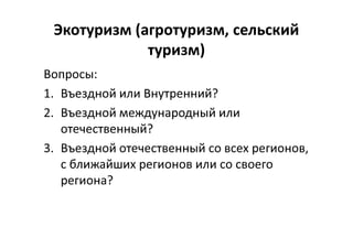 Экотуризм (агротуризм, сельский
туризм)
Вопросы:
1. Въездной или Внутренний?
2. Въездной международный или
отечественный?
3. Въездной отечественный со всех регионов,
с ближайших регионов или со своего
региона?
 