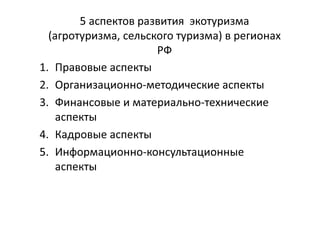 5 аспектов развития экотуризма
(агротуризма, сельского туризма) в регионах
РФ
1. Правовые аспекты
2. Организационно-методические аспекты
3. Финансовые и материально-технические
аспекты
4. Кадровые аспекты
5. Информационно-консультационные
аспекты
 