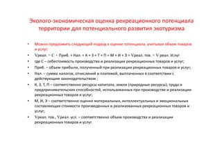 Эколого-экономическая оценка рекреационного потенциала
территории для потенциального развития экотуризма
• Можно предложить следующий подход к оценке потенциала, учитывая объем товаров
и услуг:
• Vреал. = C + Приб. + Нал. = К + З + Т + П = М + И + Э = Vреал. тов. + V реал. Услуг
• где С – себестоимость производства и реализации рекреационных товаров и услуг;
• Приб. – объем прибыли, полученный при реализации рекреационных товаров и услуг;
• Нал. – сумма налогов, отчислений и платежей, выплаченных в соответствии с
действующим законодательством ;
• К, З, Т, П – соответственно ресурсы капитала, земли (природные ресурсы), труда и
предпринимательских способностей, использованных при производстве и реализации
рекреационных товаров и услуг;
• М, И, Э – соответственно оценки материальных, интеллектуальных и эмоциональных
составляющих стоимости произведенных и реализованных рекреационных товаров и
услуг;
• Vреал. тов., Vреал. усл. – соответственно объем производства и реализации
рекреационных товаров и услуг.
 