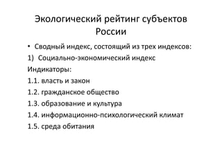 Экологический рейтинг субъектов
России
• Сводный индекс, состоящий из трех индексов:
1) Социально-экономический индекс
Индикаторы:
1.1. власть и закон
1.2. гражданское общество
1.3. образование и культура
1.4. информационно-психологический климат
1.5. среда обитания
 
