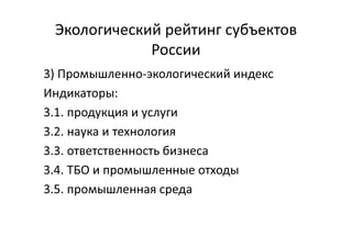 Экологический рейтинг субъектов
России
3) Промышленно-экологический индекс
Индикаторы:
3.1. продукция и услуги
3.2. наука и технология
3.3. ответственность бизнеса
3.4. ТБО и промышленные отходы
3.5. промышленная среда
 