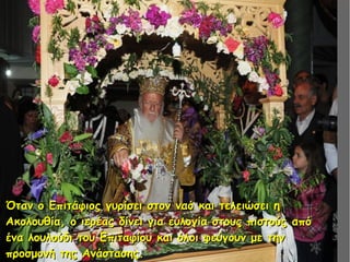 Όταν ο Επιτάφιος γυρίσει στον ναό και τελειώσει ηΌταν ο Επιτάφιος γυρίσει στον ναό και τελειώσει η
Ακολουθία, ο ιερέας δίνει για ευλογία στους πιστούς απόΑκολουθία, ο ιερέας δίνει για ευλογία στους πιστούς από
ένα λουλούδι του Επιταφίου και όλοι φεύγουν με τηνένα λουλούδι του Επιταφίου και όλοι φεύγουν με την
προσμονή της Ανάστασης.προσμονή της Ανάστασης.
 