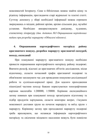 можливостей Інтернету. Саме в бібліотеках можна знайти цінну та
рідкісну інформацію, проглядаючи старі журнальні та газетні статті.
Суттєву допомогу у зборі необхідної інформації можна отримати
звернувшись в місцеві, районні архіви, архіви сільських рад, музейні
установи. Необхідно використовувати довідкову, художню,
статистичну літературу (див. додаток №3 Опрацювання періодичних
видань при розробці маршруту «Обпалені війною»).
4. Опрацювання картографічного матеріалу району
краєзнавчого пошуку, розробка маршруту краєзнавчої екскурсії,
походу, експедиції
При плануванні маршруту краєзнавчого пошуку необхідно
провести опрацювання картографічного матеріалу району подорожі.
Вивчити рельєф, відстані до краєзнавчих об'єктів дослідження, місця
відпочинку, скласти почасовий графік краєзнавчої подорожі та
обов'язково запланувати час для проведення пошуково-дослідницької
роботи та суспільно-корисної праці. Для вдалого проходження
пішохідної частини походу бажано користуватися топографічними
картами масштабів 1:200000, 1:50000. Керівник експедиційного
загону повинен при плануванні походу організувати підготовку та
підбір продуктів харчування, скласти кошторис витрат, з’ясувати
можливості доставки групи на початок маршруту та виїзд групи з
маршруту. Керівнику загону при проходженні маршруту подорожі
треба враховувати, що незавжди інформація картографічного
матеріалу та свідчення місцевого населення можуть бути повністю
10
 