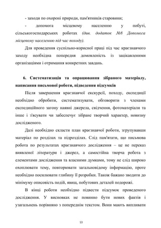 - заходи по охороні природи, пам'ятників старовини;
- допомога місцевому населенню у побуті,
сільськогосподарських роботах (див. додаток №8 Допомога
місцевому населенню під час походу).
Для проведення суспільно-корисної праці під час краєзнавчого
заходу необхідна попередня домовленість із зацікавленими
організаціями і отримання конкретних завдань.
6. Систематизація та опрацювання зібраного матеріалу,
написання письмової роботи, підведення підсумків
Після завершення краєзнавчої екскурсії, походу, експедиції
необхідно обробити, систематизувати, обговорити з членами
експедиційного загону наявні джерела, свідчення, фотоматеріали та
інше і з'ясувати чи забеспечує зібране творчий характер, новизну
дослідженого.
Далі необхідно скласти план краєзнавчої роботи, згрупувавши
матеріал по розділах та підрозділах. Слід пам'ятати, що письмова
робота по результатах краєзнавчого дослідження – це не переказ
виявленої літератури і джерел, а самостійна творча робота з
елементами дослідження та власними думками, тому не слід широко
охоплювати тему, повторювати загальновідому інформацію, проте
необхідно посилювати глибину її розробки. Також бажано зводити до
мінімуму описовість подій, явищ, побутових деталей подорожі.
В кінці роботи необхідно підвести підсумок проведеного
дослідження. У висновках не повинно бути нових фактів і
узагальнень порівняно з попереднім текстом. Вони мають випливати
13
 