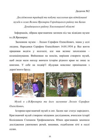 Додаток №2
Дослідження традицій та побуту населення при відвідуванні
музеїв в селах Велика Яромирка Городоцького району та Балин
Дунаївецького району Хмельницької області
Інформація, зібрана краєзнавчим загоном під час відвідин музею
в с.В.Яромирка:
Засновник музею – Лесько Серафим Олексійович, знана у селі
людина. Народився Серафим Олексійович 14.01.1934 р. Все життя
працював водієм у колгоспі, але мав велике захоплення –
колекціонування. Вийшовши на пенсію, вирішив створити музей,
щоб люди мали нагоду вивчати історію рідного краю не лише за
книгами. У себе на подвір’ї збудував невелике приміщення з
дерев’яного брусу.
Музей в с.В.Яромирка та його засновник Лесько Серафим
Олексійович.
Історико-краєзнавчий музей в смт. Балин має статус народного.
Краєзнавчий музей створено місцевим дослідником, вчителем історії
Колісником Степаном Трофимовичем. Юних краєзнавців захопило
дослідження ужиткових речей, вишивки, оздоблення пічі в оселі
селян.
20
 