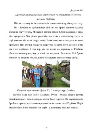 Додаток №5
Проведення краєзнавчого опитування на маршруті «Невідомі
перлини Поділля»
Під час походу загін краєзнавців записав місцеву цікаву легенду.
На г. Грабині та сусідній горі білі кам’яні брили вапняку здалеку
схожі на овечу отару. Місцевий житель Друзь Юрій Іванович, з яким
діти зустрілись біля річки, розповів, що колись циган-пастух десь на
горі заховав від пана отару овець. Можливо, хотів продати та мати
прибуток. Пан схопив злодія та жорстоко покарав його, але свої вівці
так і не знайшов. З тих пір хто не гляне на вершину г. Грабини
обов’язково подумає, що то вівці там пасуться. Розкидані білі брили
каміння на зелених схилах дійсно нагадують здалеку отару овець.
Місцевий краєзнавець Друзь Ю. І. показує гору Грабина
Частина села має назву «Закрут». Річка Тернава дійсно робить
різкий поворот і село повторює обрис берегів річки. На вершині гори
Грабина, про це дослідникам розповіла жителька села Горбняк Марія
Феодосіївна. Вона випасає тут корів і з дитинства знає всі стежки.
25
 